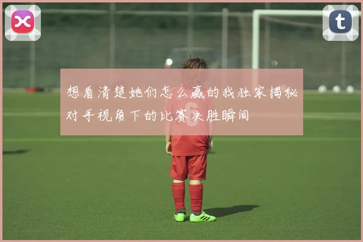 想看清楚她们怎么赢的我独家揭秘对手视角下的比赛决胜瞬间