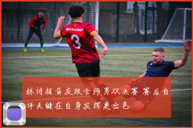 林诗栋黄友政会师男双决赛 赛后自评关键在自身发挥更出色