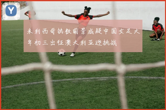 米利西奇执教前景成疑中国女足大年初三出征澳大利亚迎挑战