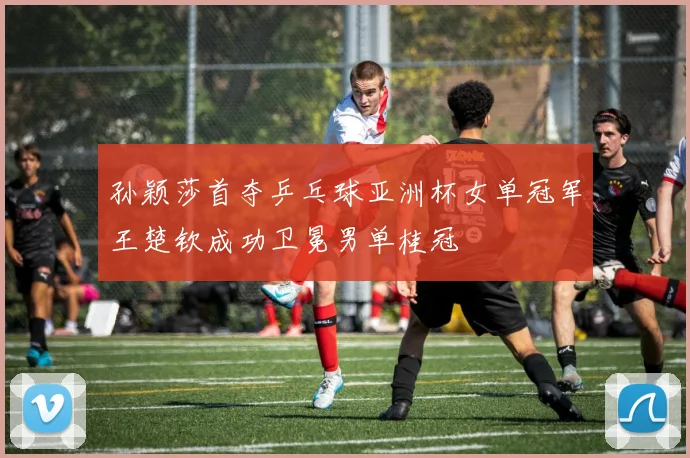 孙颖莎首夺乒乓球亚洲杯女单冠军王楚钦成功卫冕男单桂冠