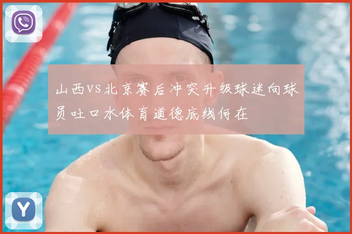 山西vs北京赛后冲突升级球迷向球员吐口水体育道德底线何在