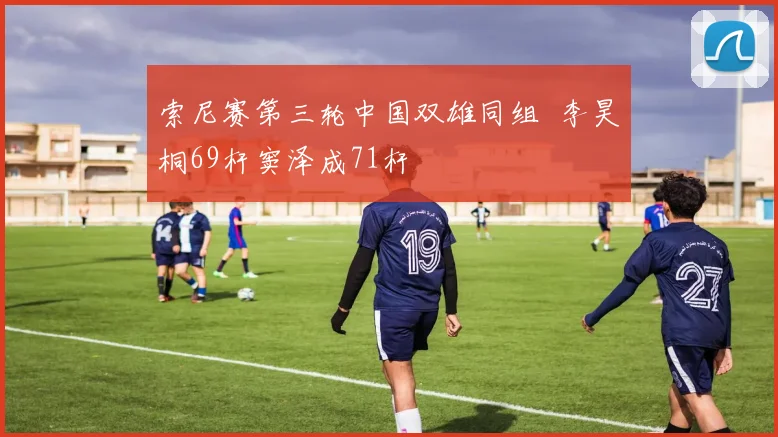 索尼赛第三轮中国双雄同组 李昊桐69杆窦泽成71杆