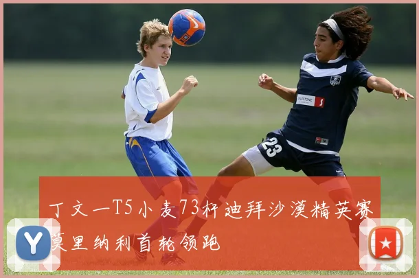 丁文一T5小麦73杆迪拜沙漠精英赛莫里纳利首轮领跑