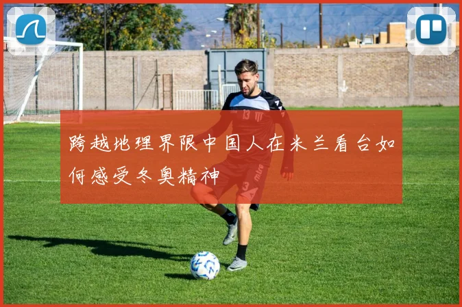 跨越地理界限中国人在米兰看台如何感受冬奥精神